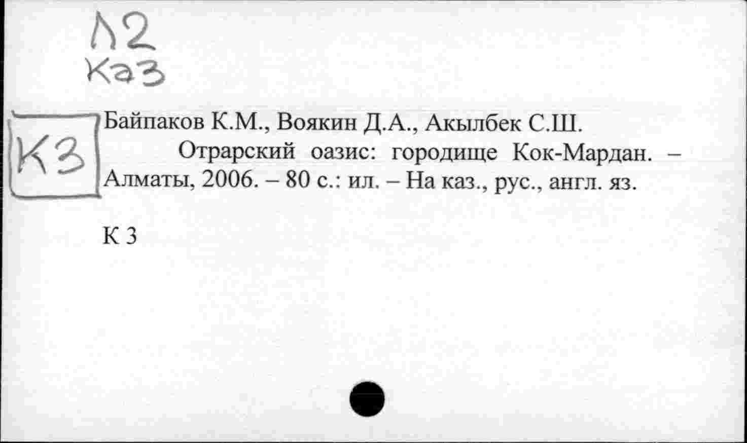 ﻿№
КЗ
Байпаков К.М., Воякин Д.А., Акылбек С.Ш.
Отрарский оазис: городище Кок-Мар дан. -Алматы, 2006. — 80 с.: ил. - На каз., рус., англ. яз.
КЗ